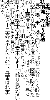 重要文化財
弘前城二の丸丑寅櫓
辰巳櫓、未申櫓と同じく、城郭に取り付く敵を攻撃したり物見のために造られ、防弾・防火のために土蔵造りで、屋根はかつてはヒバのとち葺きであったが、今は銅板葺きとなっている。
軒下や出格子の木部は素木のままで飾り気がないが、独特の美しさを見せる
櫓の方角を十二支で示したもので、丑寅は北東に当たる。