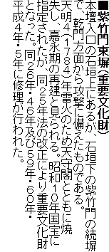 ■紫竹門東塀(重要文化財)
本壇入口の石垣上にあるが、石垣下の紫竹門の続塀で、乾門方面から攻撃に備えたものである。
天明4(1784)年雷火のため天守閣とともに焼失し、嘉永期の再建と見られる。昭和10年国宝に指定されたが、同25年法の改正により重要文化財となった。同26年・46年及び59年・60年・平成4年・5年に修理が行われた。