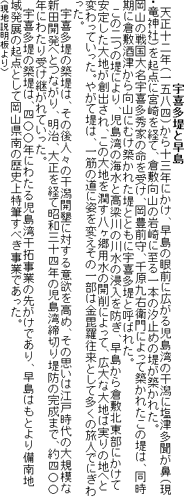 宇喜多堤と早島
天正十二年(一五八四)から十三年にかけ、早島の眼前に広がる児島湾の干潟に塩津多聞が鼻(現・竜神社)を起点に宮崎を経て、倉敷向山の岩崎に至る一本の汐止めの堤が築かれた。
岡山の戦国大名宇喜多秀家の命を受け、岡豊前守、千原九右衛門によって築かれたこの堤は、同時
期に倉敷酒津から向山にむけ築かれた堤とともに宇喜多堤と呼ばれた。
この二つの堤により、児島湾の海水と高梁川の川水の浸入を防ぎ、早島から倉敷北東部にかけて
安定した大地が創出され、この大地を潤す八ヶ郷用水の開削によって、広大な大地は実りの地へと
変わっていった。やがて堤は、一筋の道に姿を変えその一部は金毘羅往来として多くの旅人でにぎわった。
宇喜多堤の築堤は、その後人々の干潟開墾に対する意欲を高め、その思いは江戸時代の大規模な
新田開発へとつながり、明治、大正を経て昭和三十四年の児島湾締切り堤防の完成まで、約四〇〇
年にわたり受け継がれていった。
宇喜多堤の築堤は、四〇〇年にわたる児島湾干拓事業の先がけであり、早島はもとより備南地
域発展の起点として岡山県南の歴史上特筆すべき事業であった。
(現地説明板より)