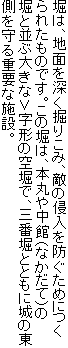 堀は、地面を深く掘りこみ、敵の侵入を防ぐためにつくられたものです。この堀は、本丸や中館(なかだて)の堀と並ぶ大きな∨字形の空堀で、三番堀とともに城の東側を守る重要な施設。