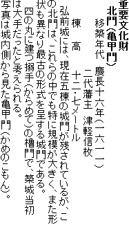 重要文化財
北門(亀甲門)
移築年代 慶長十六年(一六一一)
二代藩主 津軽信枚
棟 高 十二・七メートル
弘前城には、現在五棟の城門が残されているが、この北門は、これらの中でも特に規模が大きく、また形状も異なり最古の形式を呈する城門である。
四の丸に建つ搦手(からめて)の櫓門で、築城当初は大手だったと考えられる。
写真は城内側から見た亀甲門(かめのこもん)。