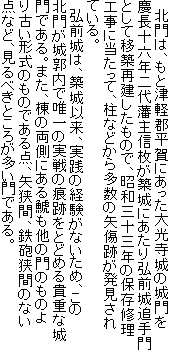 北門は、もと津軽郡平賀にあった大光寺城の城門を慶長十六年二代藩主信枚が築城にあたり弘前城追手門として移築再建したもので、昭和三十三年の保存修理工事に当たって、柱などから多数の矢傷跡が発見されている。
弘前城は、築城以来、実践の経験がないため、この北門が城郭内で唯一の実戦の痕跡をとどめる貴重な城門である。また、棟の両側にある鯱も他の門のものより古い形式のものである点、矢狭間、鉄砲狭間のない点など、見るべきところが多い門である。