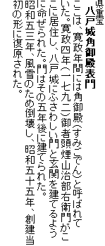 県重宝
八戸城角御殿表門
ここは、寛政年間には角御殿(すみごでん)と呼ばれていた。寛政四年(一七九二)御者頭煙山治部右衛門がここに居住し、八戸城にふさわしい門と玄関を建てるように命ぜられた。門はその五年後に建てられた。
昭和五三年、風雪のため倒壊し、昭和五十五年、創建当初の形に復原された。